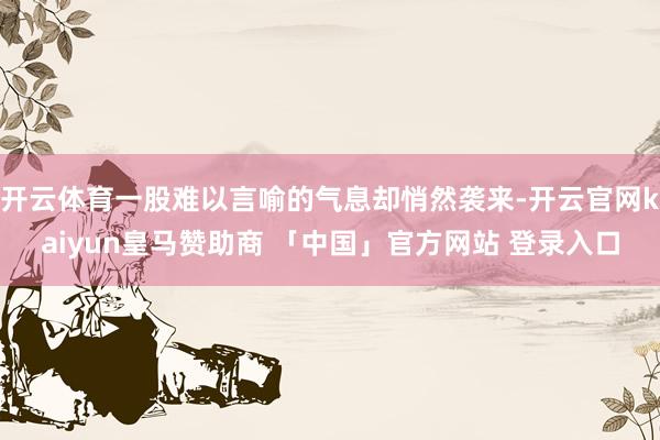 开云体育一股难以言喻的气息却悄然袭来-开云官网kaiyun皇马赞助商 「中国」官方网站 登录入口