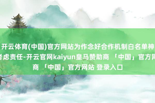 开云体育(中国)官方网站为作念好合作机制白名单神色扩围增效考虑责任-开云官网kaiyun皇马赞助商 「中国」官方网站 登录入口