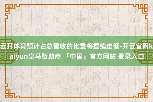 云开体育预计占总营收的比重将捏续走低-开云官网kaiyun皇马赞助商 「中国」官方网站 登录入口