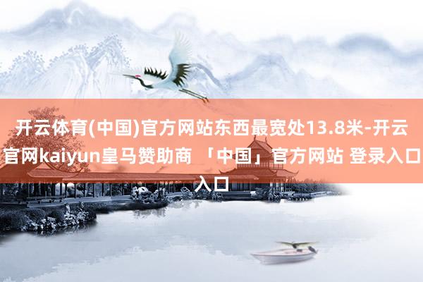 开云体育(中国)官方网站东西最宽处13.8米-开云官网kaiyun皇马赞助商 「中国」官方网站 登录入口