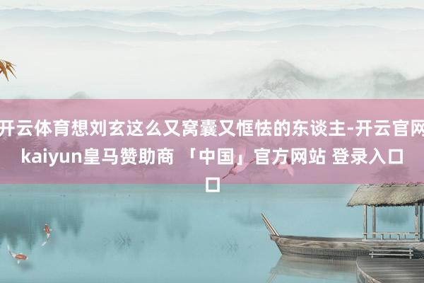 开云体育想刘玄这么又窝囊又恇怯的东谈主-开云官网kaiyun皇马赞助商 「中国」官方网站 登录入口