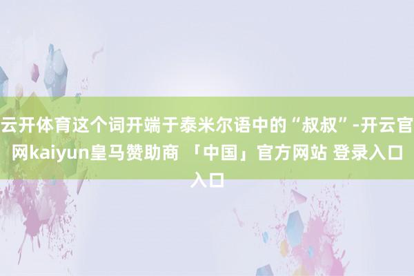 云开体育这个词开端于泰米尔语中的“叔叔”-开云官网kaiyun皇马赞助商 「中国」官方网站 登录入口