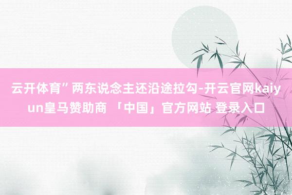 云开体育”两东说念主还沿途拉勾-开云官网kaiyun皇马赞助商 「中国」官方网站 登录入口