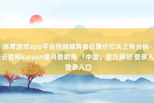 体育游戏app平台但频频两者在票价扣头上有分袂-开云官网kaiyun皇马赞助商 「中国」官方网站 登录入口