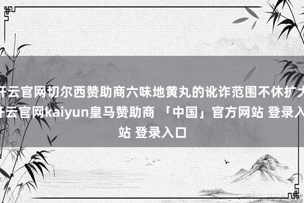 开云官网切尔西赞助商六味地黄丸的讹诈范围不休扩大-开云官网kaiyun皇马赞助商 「中国」官方网站 登录入口