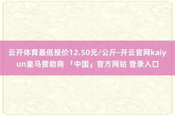 云开体育最低报价12.50元/公斤-开云官网kaiyun皇马赞助商 「中国」官方网站 登录入口