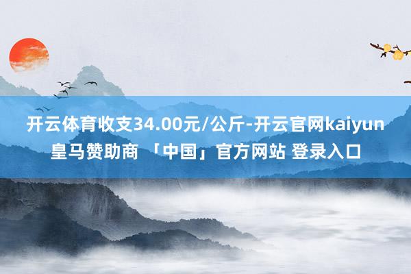 开云体育收支34.00元/公斤-开云官网kaiyun皇马赞助商 「中国」官方网站 登录入口