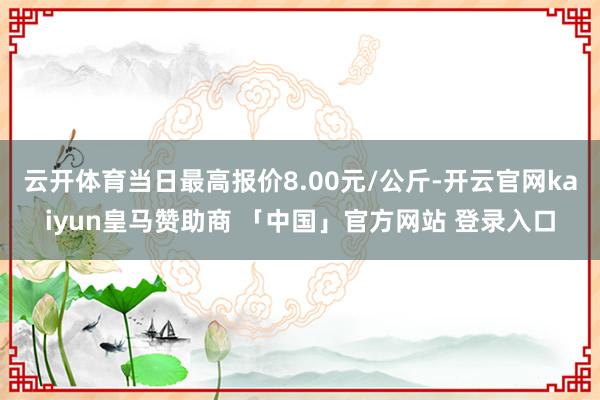 云开体育当日最高报价8.00元/公斤-开云官网kaiyun皇马赞助商 「中国」官方网站 登录入口