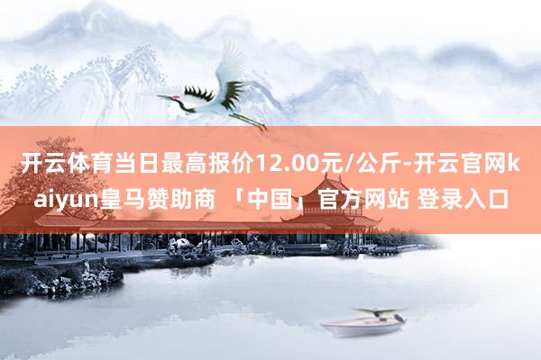 开云体育当日最高报价12.00元/公斤-开云官网kaiyun皇马赞助商 「中国」官方网站 登录入口