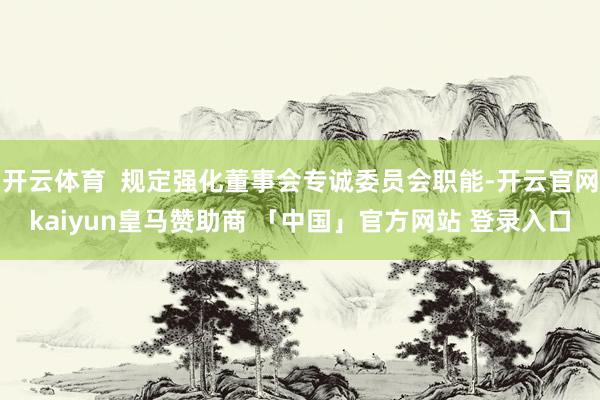 开云体育  规定强化董事会专诚委员会职能-开云官网kaiyun皇马赞助商 「中国」官方网站 登录入口