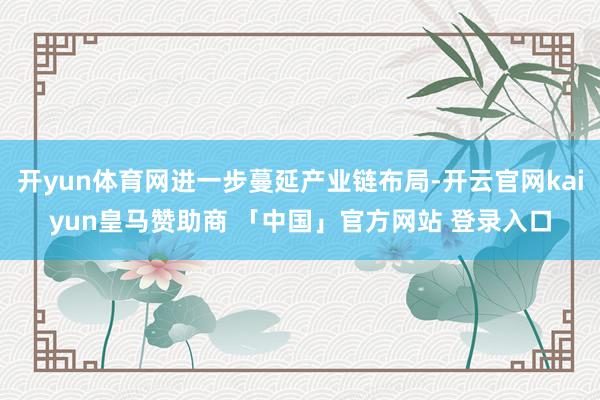开yun体育网进一步蔓延产业链布局-开云官网kaiyun皇马赞助商 「中国」官方网站 登录入口