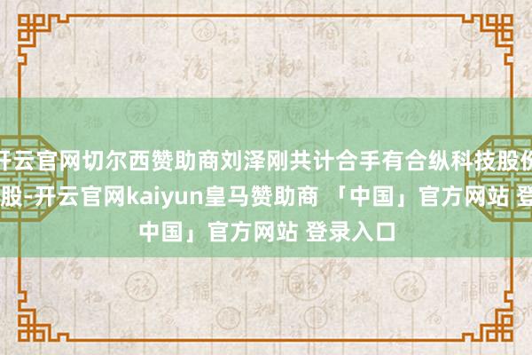 开云官网切尔西赞助商刘泽刚共计合手有合纵科技股份1.27亿股-开云官网kaiyun皇马赞助商 「中国」官方网站 登录入口