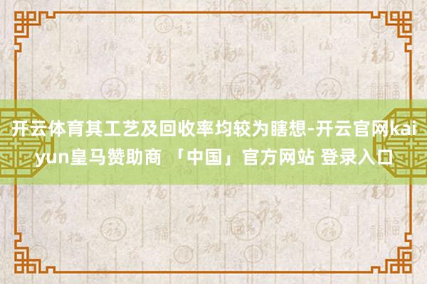 开云体育其工艺及回收率均较为瞎想-开云官网kaiyun皇马赞助商 「中国」官方网站 登录入口