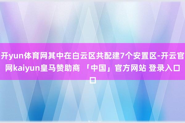 开yun体育网其中在白云区共配建7个安置区-开云官网kaiyun皇马赞助商 「中国」官方网站 登录入口