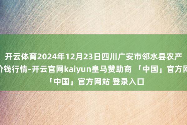 开云体育2024年12月23日四川广安市邻水县农产物交往中心价钱行情-开云官网kaiyun皇马赞助商 「中国」官方网站 登录入口
