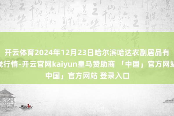 开云体育2024年12月23日哈尔滨哈达农副居品有限公司价钱行情-开云官网kaiyun皇马赞助商 「中国」官方网站 登录入口