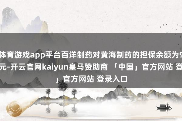 体育游戏app平台百洋制药对黄海制药的担保余额为9158万元-开云官网kaiyun皇马赞助商 「中国」官方网站 登录入口