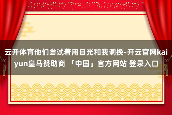 云开体育他们尝试着用目光和我调换-开云官网kaiyun皇马赞助商 「中国」官方网站 登录入口