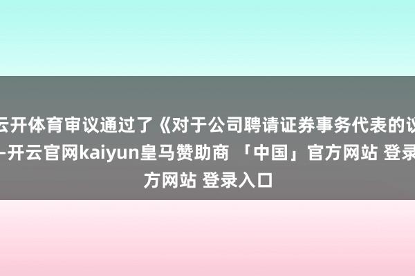 云开体育审议通过了《对于公司聘请证券事务代表的议案》-开云官网kaiyun皇马赞助商 「中国」官方网站 登录入口