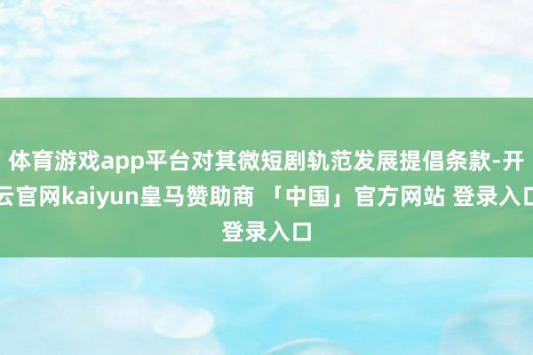 体育游戏app平台对其微短剧轨范发展提倡条款-开云官网kaiyun皇马赞助商 「中国」官方网站 登录入口