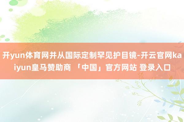 开yun体育网并从国际定制罕见护目镜-开云官网kaiyun皇马赞助商 「中国」官方网站 登录入口