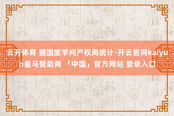 云开体育 据国度学问产权局统计-开云官网kaiyun皇马赞助商 「中国」官方网站 登录入口