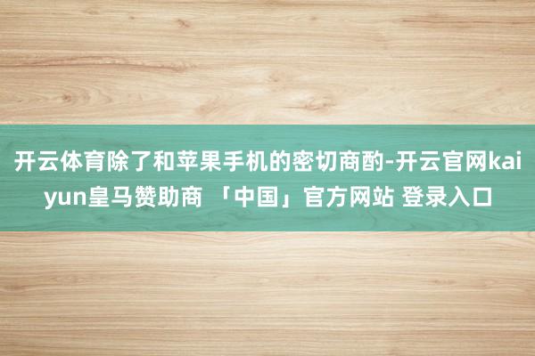 开云体育除了和苹果手机的密切商酌-开云官网kaiyun皇马赞助商 「中国」官方网站 登录入口