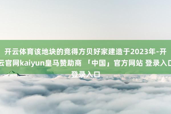 开云体育该地块的竞得方贝好家建造于2023年-开云官网kaiyun皇马赞助商 「中国」官方网站 登录入口