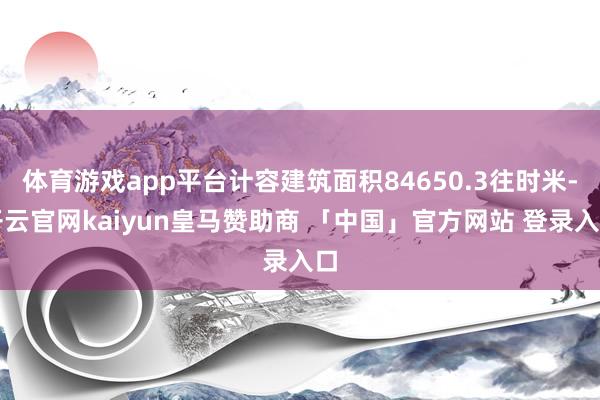 体育游戏app平台计容建筑面积84650.3往时米-开云官网kaiyun皇马赞助商 「中国」官方网站 登录入口