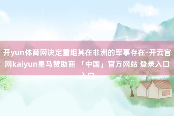 开yun体育网决定重组其在非洲的军事存在-开云官网kaiyun皇马赞助商 「中国」官方网站 登录入口