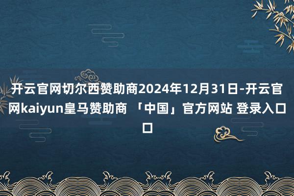 开云官网切尔西赞助商2024年12月31日-开云官网kaiyun皇马赞助商 「中国」官方网站 登录入口