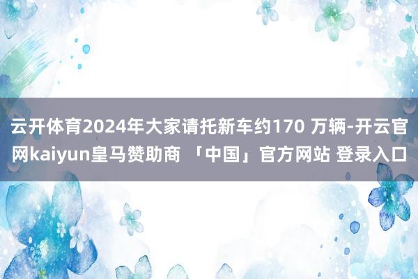 云开体育2024年大家请托新车约170 万辆-开云官网kaiyun皇马赞助商 「中国」官方网站 登录入口
