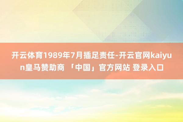开云体育1989年7月插足责任-开云官网kaiyun皇马赞助商 「中国」官方网站 登录入口