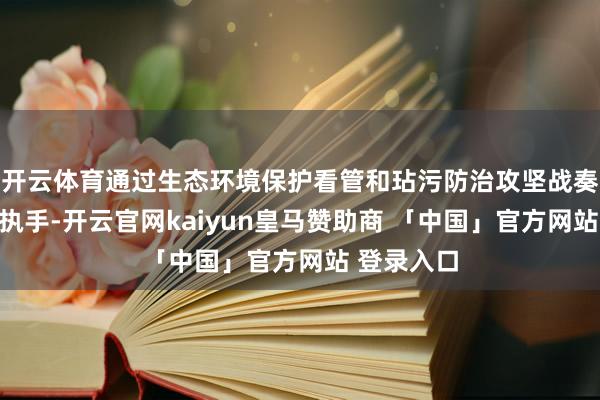 开云体育通过生态环境保护看管和玷污防治攻坚战奏效观望等执手-开云官网kaiyun皇马赞助商 「中国」官方网站 登录入口