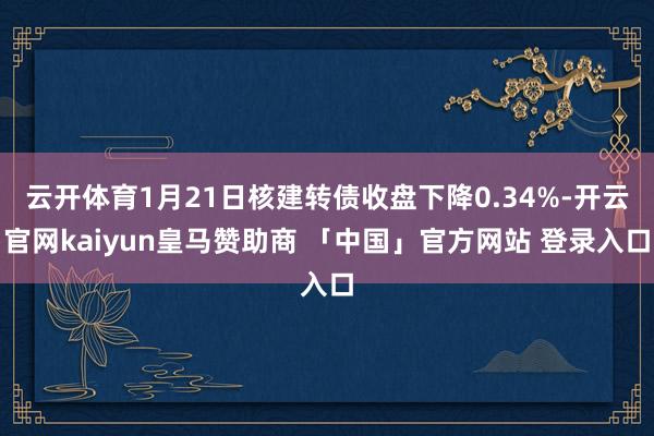 云开体育1月21日核建转债收盘下降0.34%-开云官网kaiyun皇马赞助商 「中国」官方网站 登录入口
