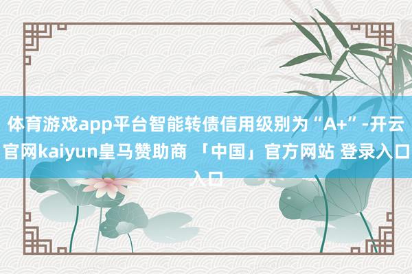 体育游戏app平台智能转债信用级别为“A+”-开云官网kaiyun皇马赞助商 「中国」官方网站 登录入口