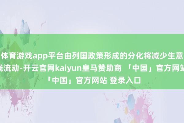 体育游戏app平台由列国政策形成的分化将减少生意和跨境本钱流动-开云官网kaiyun皇马赞助商 「中国」官方网站 登录入口