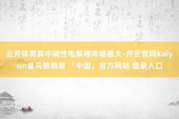 云开体育其中碱性电解槽降幅最大-开云官网kaiyun皇马赞助商 「中国」官方网站 登录入口