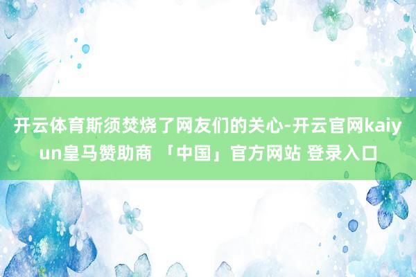 开云体育斯须焚烧了网友们的关心-开云官网kaiyun皇马赞助商 「中国」官方网站 登录入口