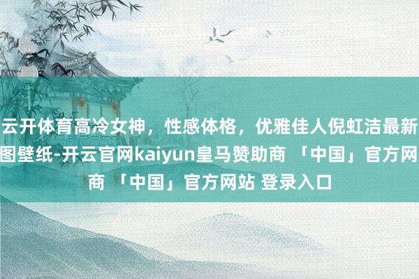 云开体育高冷女神，性感体格，优雅佳人倪虹洁最新布料好意思图壁纸-开云官网kaiyun皇马赞助商 「中国」官方网站 登录入口