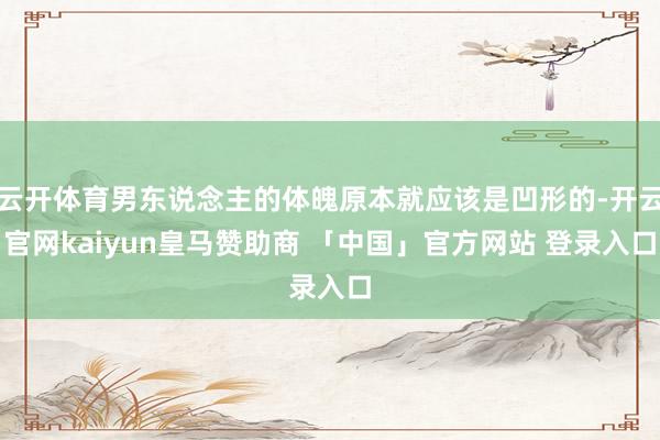 云开体育男东说念主的体魄原本就应该是凹形的-开云官网kaiyun皇马赞助商 「中国」官方网站 登录入口