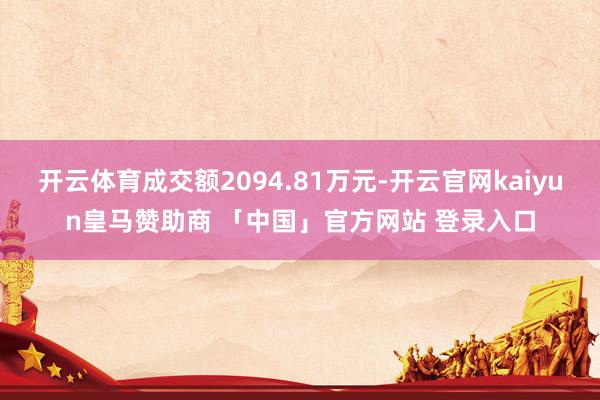 开云体育成交额2094.81万元-开云官网kaiyun皇马赞助商 「中国」官方网站 登录入口