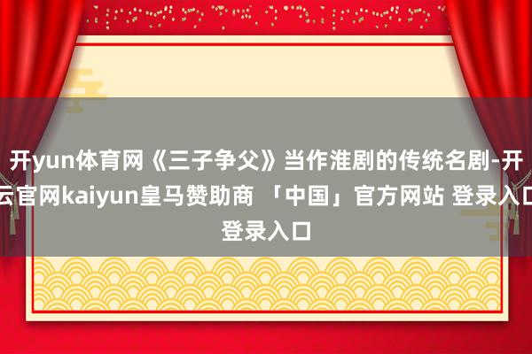 开yun体育网《三子争父》当作淮剧的传统名剧-开云官网kaiyun皇马赞助商 「中国」官方网站 登录入口