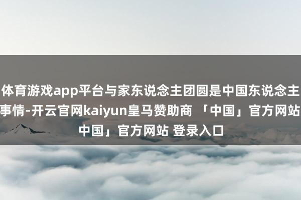 体育游戏app平台与家东说念主团圆是中国东说念主最期盼的事情-开云官网kaiyun皇马赞助商 「中国」官方网站 登录入口