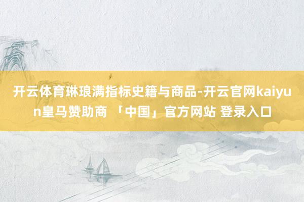 开云体育琳琅满指标史籍与商品-开云官网kaiyun皇马赞助商 「中国」官方网站 登录入口