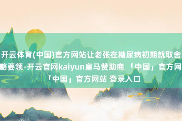 开云体育(中国)官方网站让老张在糖尿病初期就取舍了灵验的侵略要领-开云官网kaiyun皇马赞助商 「中国」官方网站 登录入口