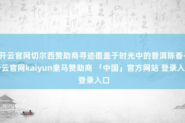 开云官网切尔西赞助商寻迹覆盖于时光中的普洱陈香-开云官网kaiyun皇马赞助商 「中国」官方网站 登录入口