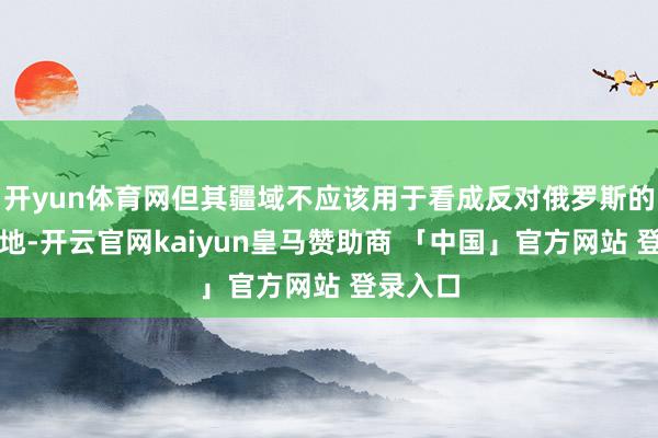 开yun体育网但其疆域不应该用于看成反对俄罗斯的烦恼基地-开云官网kaiyun皇马赞助商 「中国」官方网站 登录入口